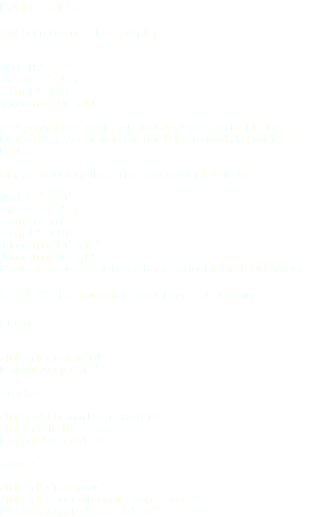 Batteries : DW Performance Jazz (Maple) : -Kick 18”x14”
-Snare 14”x5,5”
-Tom 12”x10”
-Floor Tom 14”x14” Très polyvalente, idéale pour tous les styles, surtout le Jazz, le Funk et les styles actuels tels que l'Electro-Rock, la Pop, le RnB, ... Mapex Meridian Black The Raven (Maple/Birch) : -Kick 22”x20”
-Snare 14”x5,5
-Tom 10”x8”
-Tom 12”x10”
-Floor Tom 14”x12”
-Floor Tom 16”x14”
Idéale pour tous les styles de Rock, surtout le Rock Old School. Cymbales (uniquement pour les pistes à la carte) : Hi-Hats : Zildjian K Custom 13”
Istanbul Agop OM 15” Crashes: Zildjian A Custom Rezo Crash 19”
Zildjian ZHT 18”
Istanbul Agop OM 18” Rides : Zildjian K Custom 20”
Zildjian K Constantionople Renaissance 22”
Istanbul Agop Turk Jazz Ride 22”