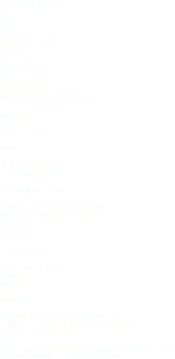 Microphones : Kick : Shure Beta 91 A
AKG P2 Snare/Toms : Shure SM57 (2x)
AKG P4 (4x)
Revox M3500 (2x) (Vintage) Overheads : AKG P12 (2x) Autres : SE Electronics X1
The t.bone SC400 Pré-amplificateurs : Solid State Logic VHD-Pre (4x)
Presonus Studiolive (16x) Divers : Tape Machines : Revox B77 (1977)
Revox
Grundig Outboard : Solid State Logic Bus Compressor
Solid State Logic Listen Mic Compressor
Solid State Logic EQ Toute demande particulière de matériel peut être réalisée. Tout frais supplémentaire sera à la charge du client.