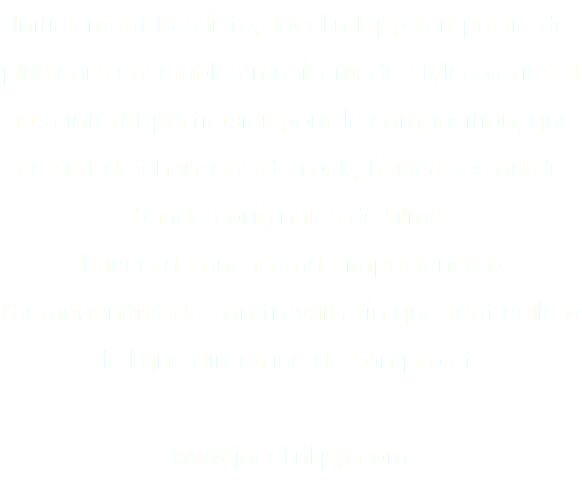 Initialement bassiste, Jocelin Lipp fait partie de plusieurs ensembles musicaux de styles variés. Il a un intérêt particulier pour la composition, que ce soit de chansons de rock, françaises ou de bandes originales de films.
Il accorde une grande importance à l'homogénéité de son travail afin que tout colle à la ligne directrice de son projet. www.jocelinlipp.com