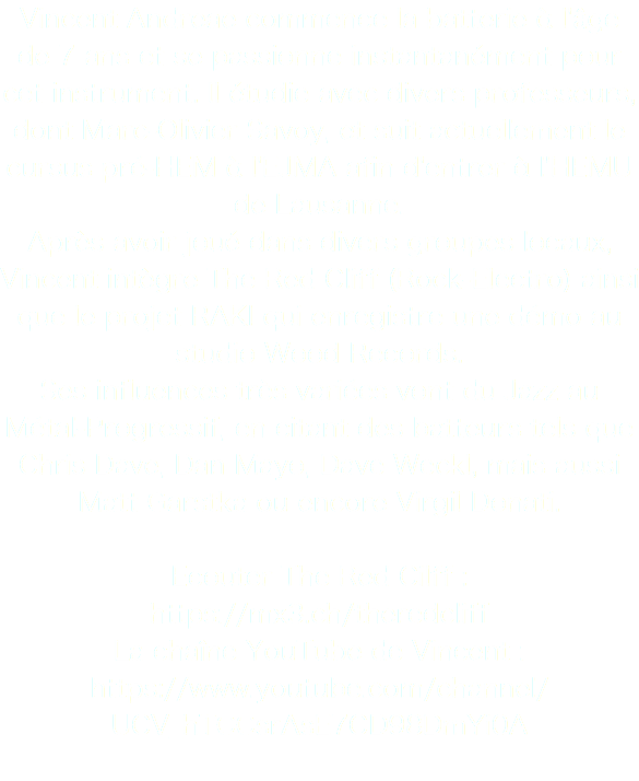 Vincent Andreae commence la batterie à l'âge de 7 ans et se passionne instantanément pour cet instrument. Il étudie avec divers professeurs, dont Marc-Olivier Savoy, et suit actuellement le cursus pré-HEM à l'EJMA afin d'entrer à l'HEMU de Lausanne. Après avoir joué dans divers groupes locaux, Vincent intègre The Red Cliff (Rock-Electro) ainsi que le projet RAKI qui enregistre une démo au studio Wood Records.
Ses influences très variées vont du Jazz au Métal-Progressif, en citant des batteurs tels que Chris Dave, Dan Mayo, Dave Weckl, mais aussi Matt Garstka ou encore Virgil Donati. Ecouter The Red Cilff :
https://mx3.ch/theredcliff
La chaîne YouTube de Vincent : https://www.youtube.com/channel/UCV_hTCCsrAsE7CD98DmYi0A
